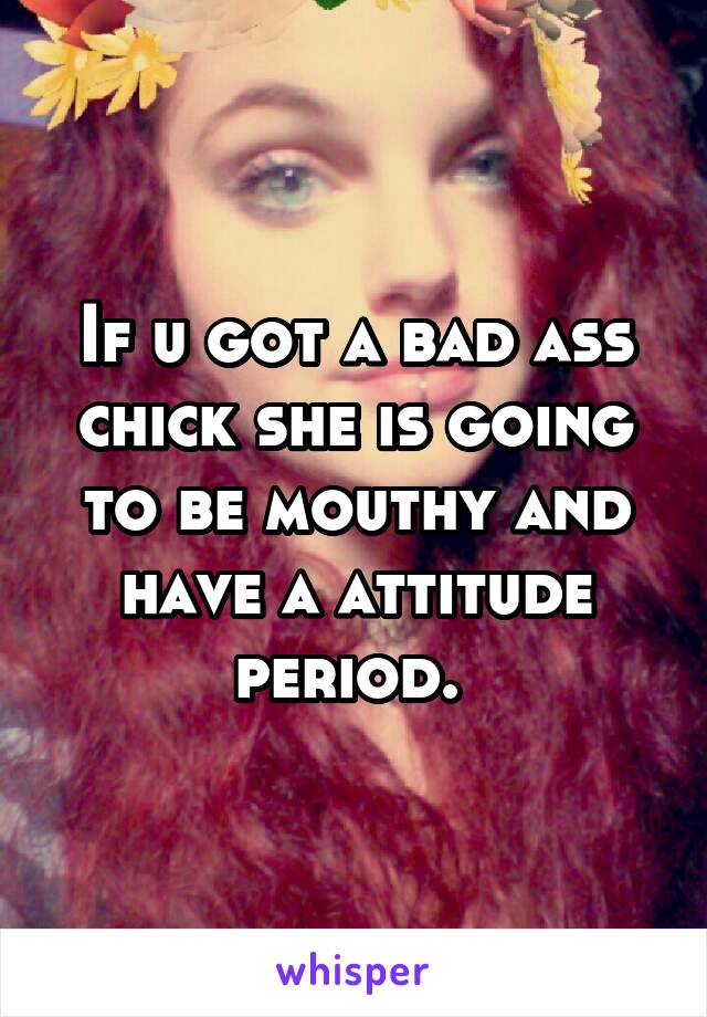 If u got a bad ass chick she is going to be mouthy and have a attitude period. 
