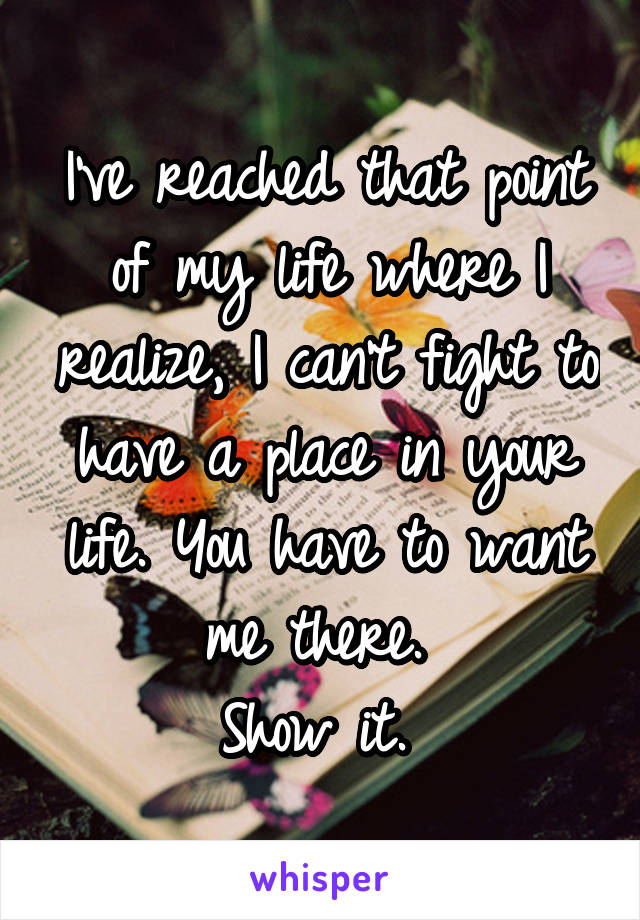 I've reached that point of my life where I realize, I can't fight to have a place in your life. You have to want me there. 
Show it. 
