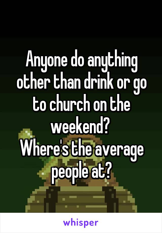 Anyone do anything other than drink or go to church on the weekend? 
Where's the average people at?
