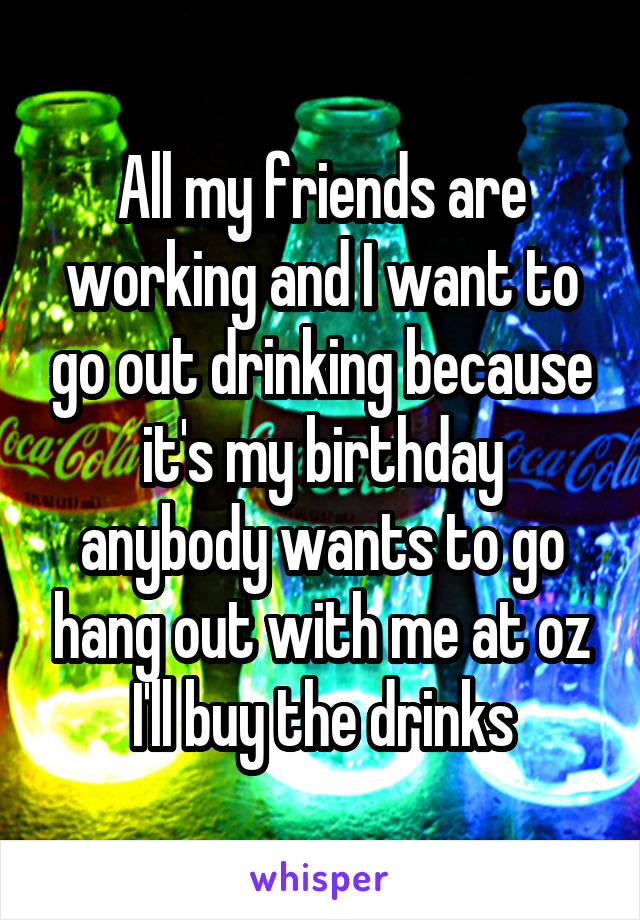 All my friends are working and I want to go out drinking because it's my birthday anybody wants to go hang out with me at oz I'll buy the drinks