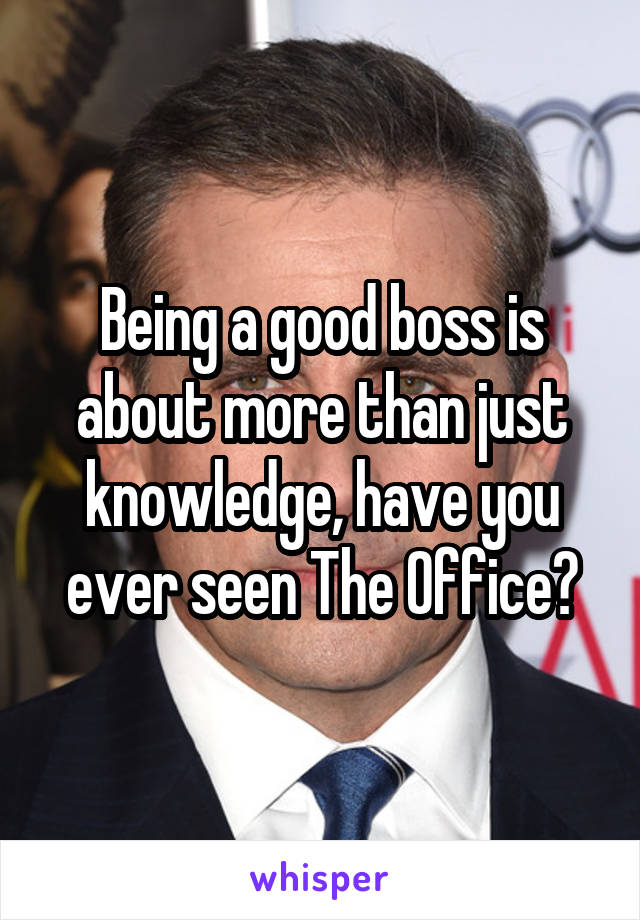 Being a good boss is about more than just knowledge, have you ever seen The Office?