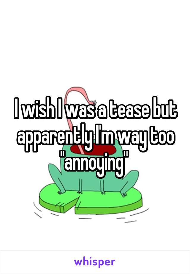 I wish I was a tease but apparently I'm way too "annoying" 