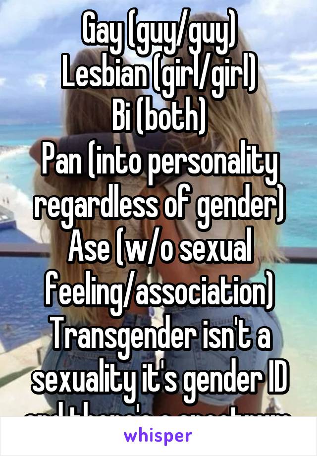 Gay (guy/guy)
Lesbian (girl/girl)
Bi (both)
Pan (into personality regardless of gender)
Ase (w/o sexual feeling/association)
Transgender isn't a sexuality it's gender ID and there's a spectrum.