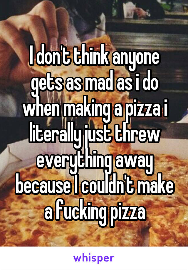 I don't think anyone gets as mad as i do when making a pizza i literally just threw everything away because I couldn't make a fucking pizza