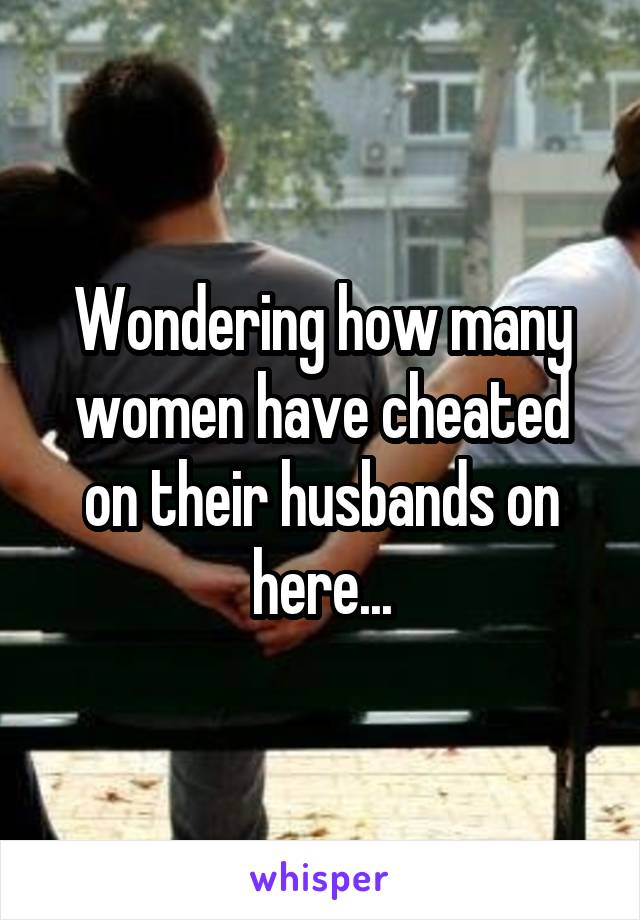Wondering how many women have cheated on their husbands on here...