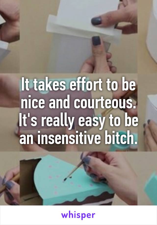 It takes effort to be nice and courteous.
It's really easy to be an insensitive bitch.