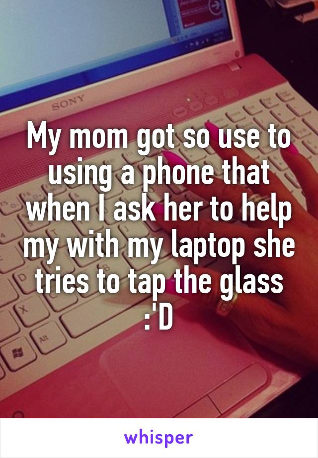 My mom got so use to using a phone that when I ask her to help my with my laptop she tries to tap the glass :'D