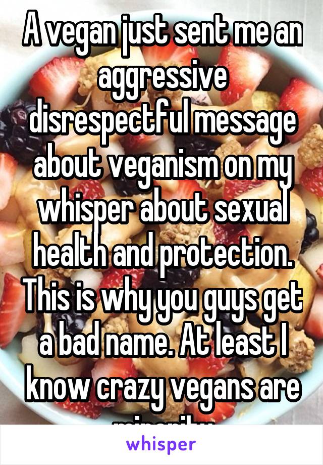 A vegan just sent me an aggressive disrespectful message about veganism on my whisper about sexual health and protection. This is why you guys get a bad name. At least I know crazy vegans are minority