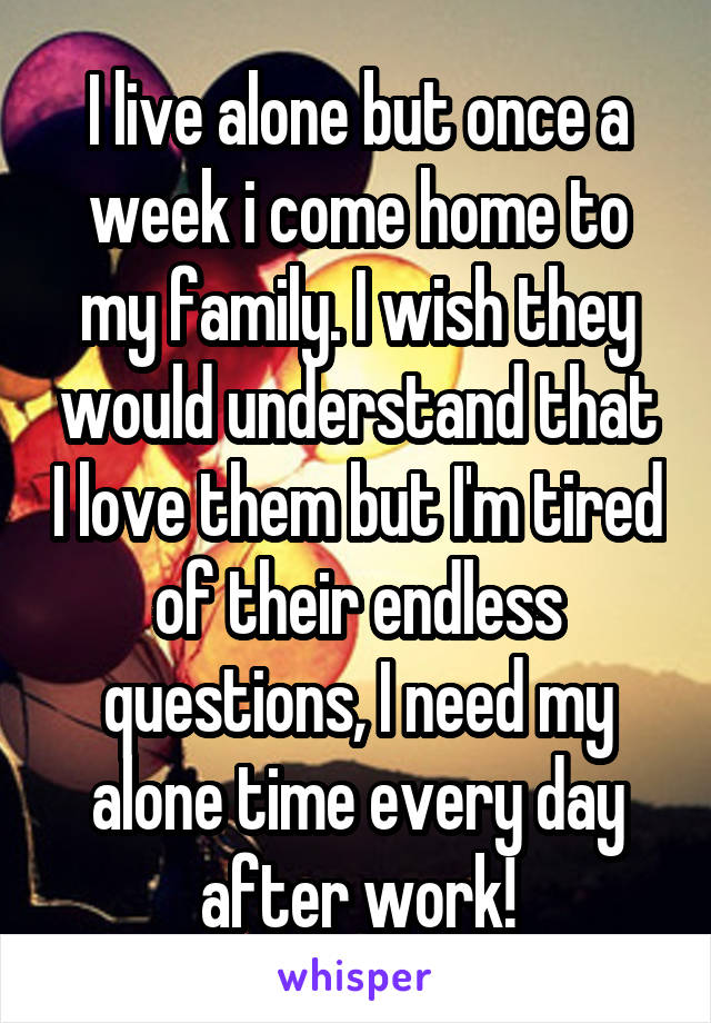 I live alone but once a week i come home to my family. I wish they would understand that I love them but I'm tired of their endless questions, I need my alone time every day after work!
