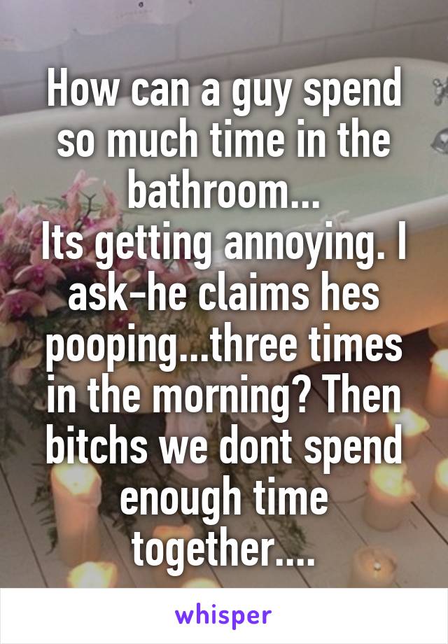 How can a guy spend so much time in the bathroom...
Its getting annoying. I ask-he claims hes pooping...three times in the morning? Then bitchs we dont spend enough time together....