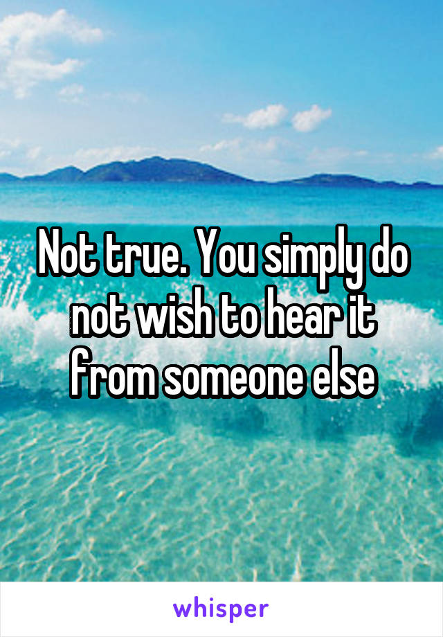 Not true. You simply do not wish to hear it from someone else