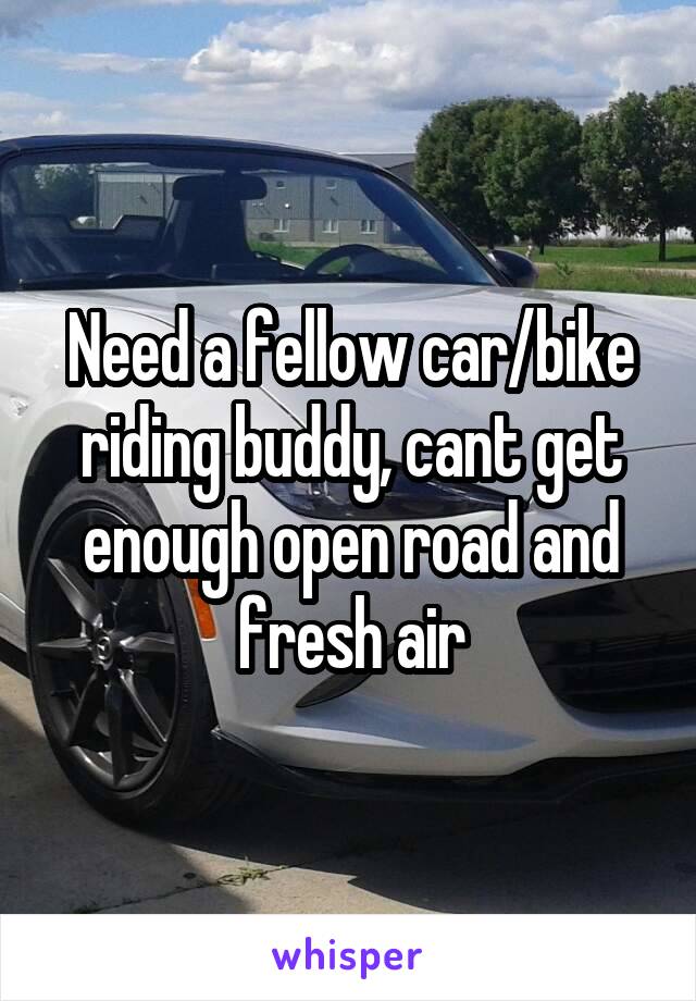 Need a fellow car/bike riding buddy, cant get enough open road and fresh air