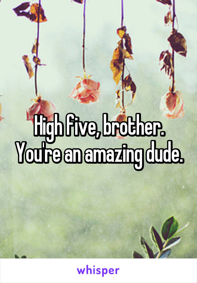 High five, brother. You're an amazing dude.