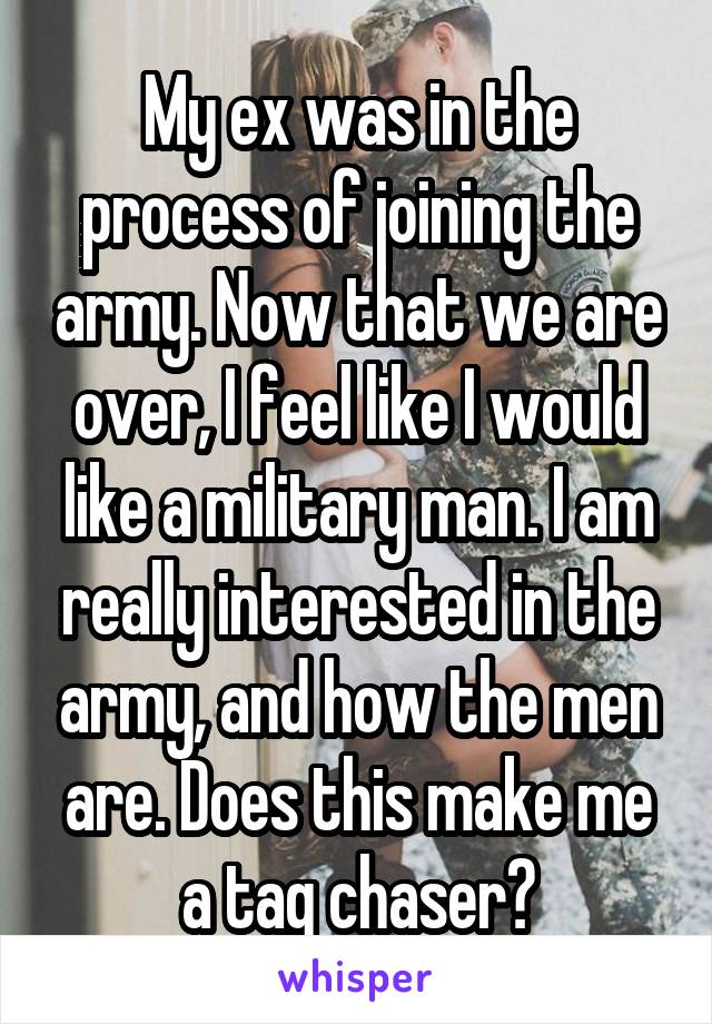 My ex was in the process of joining the army. Now that we are over, I feel like I would like a military man. I am really interested in the army, and how the men are. Does this make me a tag chaser?