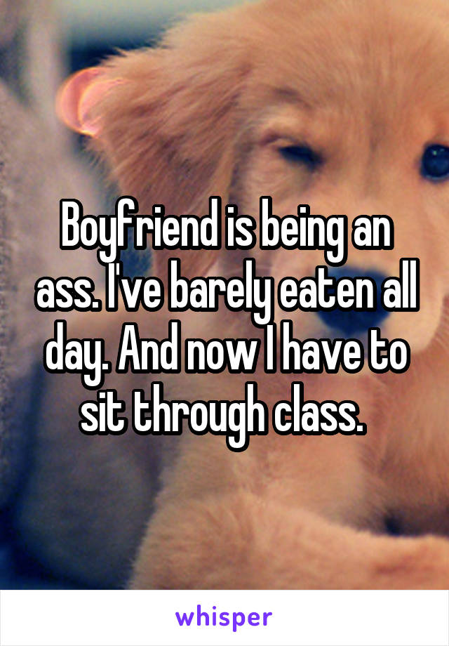 Boyfriend is being an ass. I've barely eaten all day. And now I have to sit through class. 