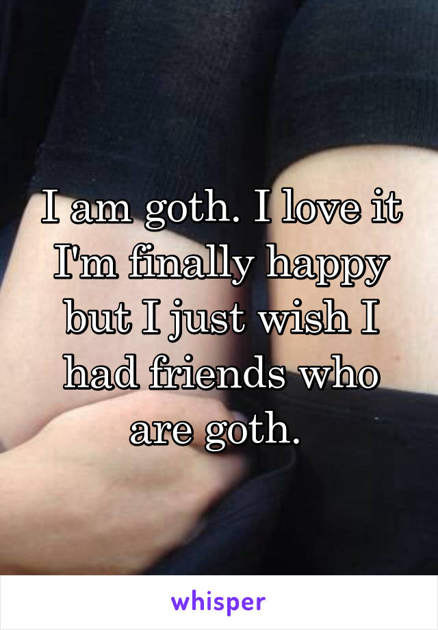 I am goth. I love it I'm finally happy but I just wish I had friends who are goth. 