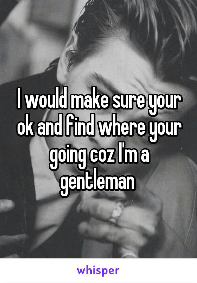 I would make sure your ok and find where your going coz I'm a gentleman 