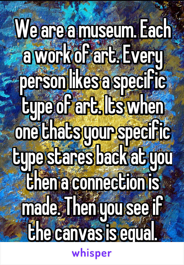 We are a museum. Each a work of art. Every person likes a specific type of art. Its when one thats your specific type stares back at you then a connection is made. Then you see if the canvas is equal.