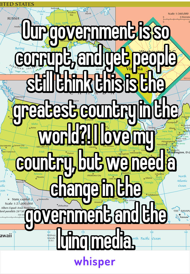 Our government is so corrupt, and yet people still think this is the greatest country in the world?! I love my country, but we need a change in the government and the lying media.