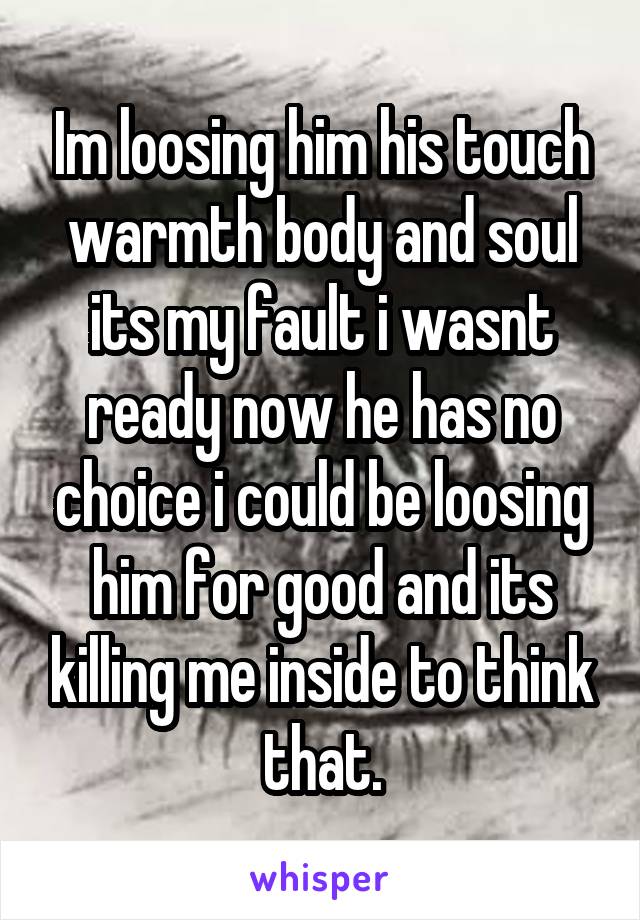 Im loosing him his touch warmth body and soul its my fault i wasnt ready now he has no choice i could be loosing him for good and its killing me inside to think that.