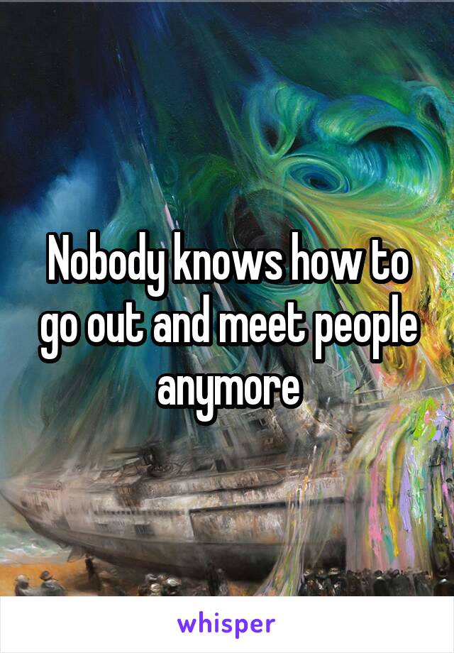 Nobody knows how to go out and meet people anymore