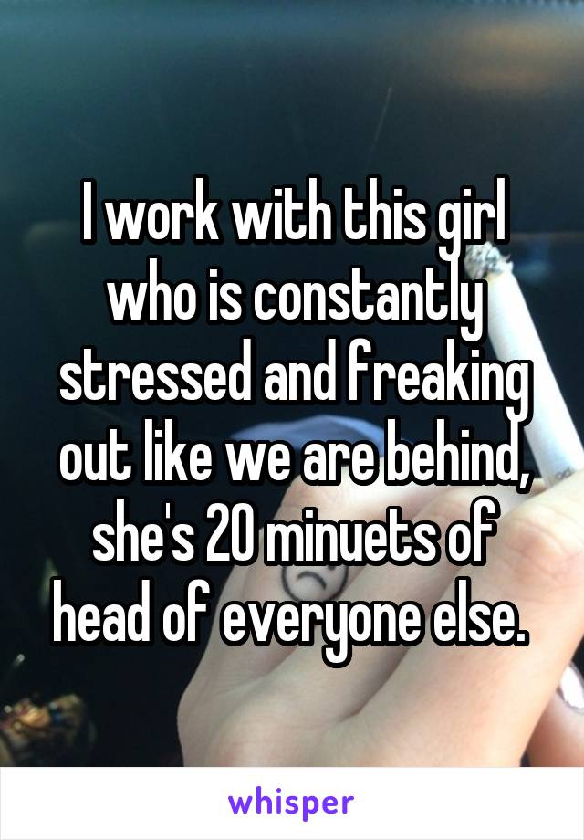 I work with this girl who is constantly stressed and freaking out like we are behind, she's 20 minuets of head of everyone else. 