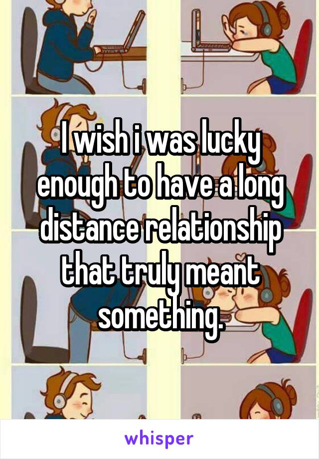 I wish i was lucky enough to have a long distance relationship that truly meant something.