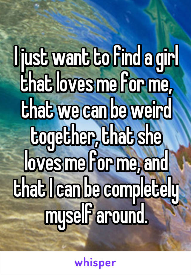 I just want to find a girl that loves me for me, that we can be weird together, that she loves me for me, and that I can be completely myself around.