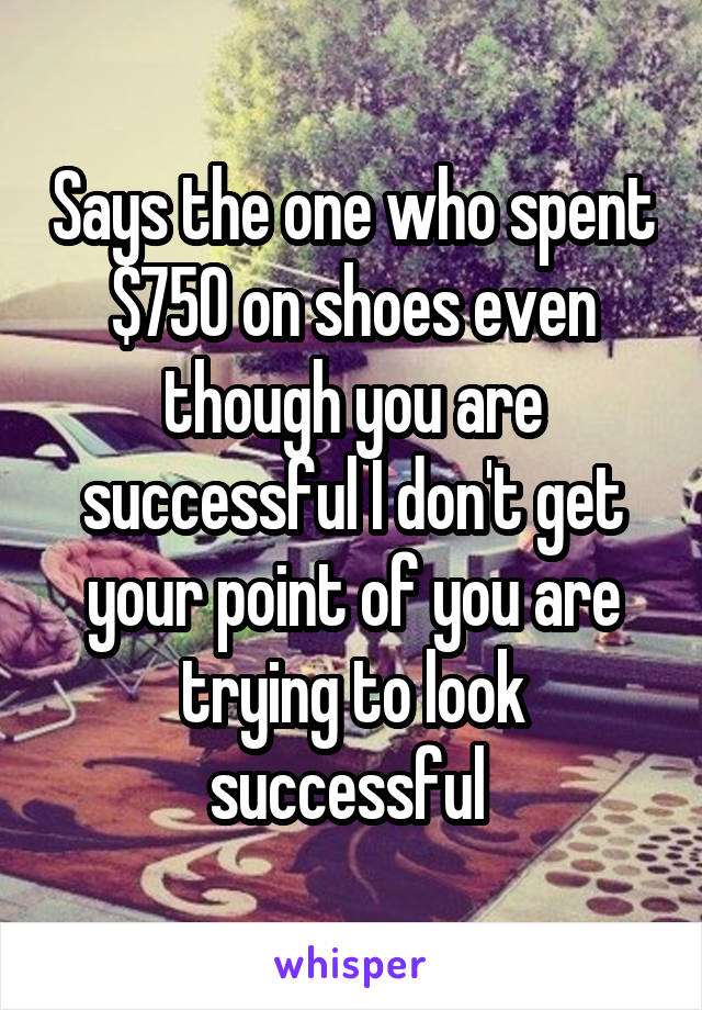 Says the one who spent $750 on shoes even though you are successful I don't get your point of you are trying to look successful 