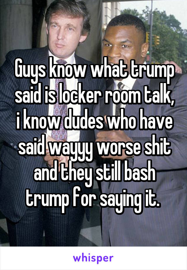 Guys know what trump said is locker room talk, i know dudes who have said wayyy worse shit and they still bash trump for saying it. 