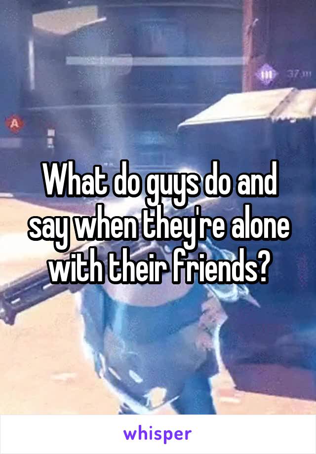 What do guys do and say when they're alone with their friends?