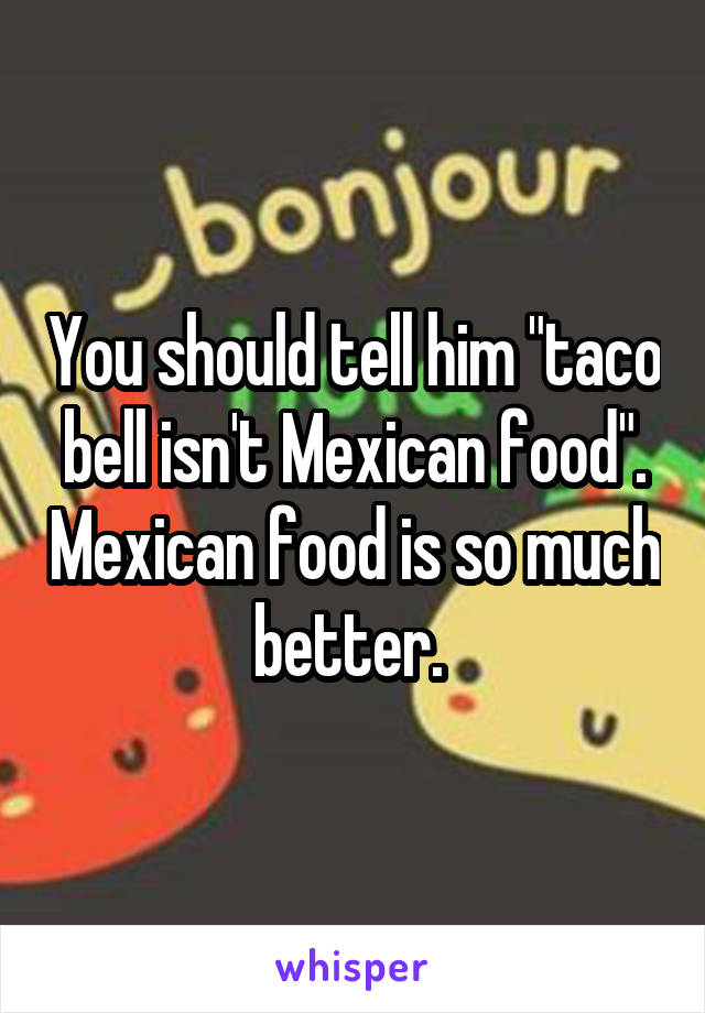You should tell him "taco bell isn't Mexican food". Mexican food is so much better. 