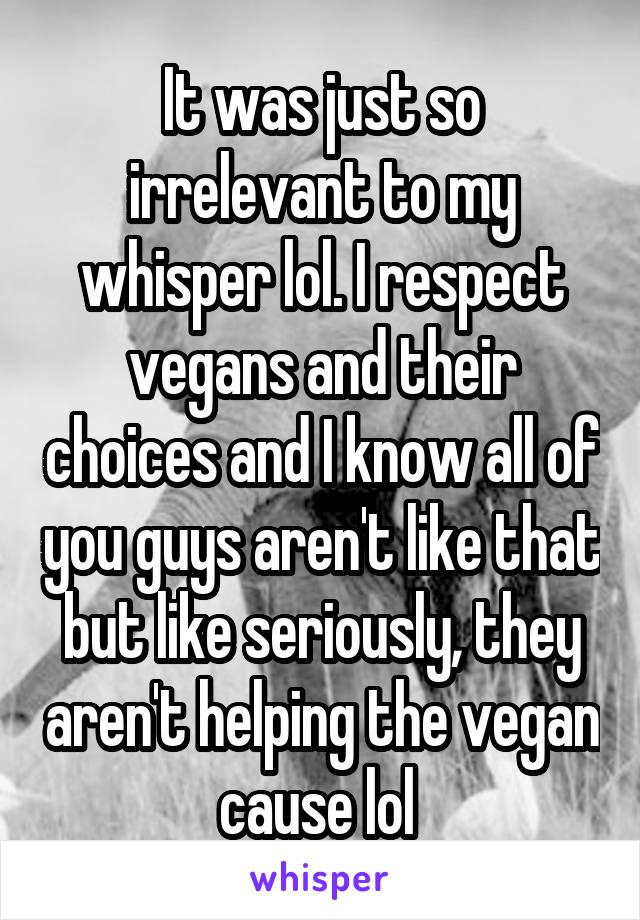 It was just so irrelevant to my whisper lol. I respect vegans and their choices and I know all of you guys aren't like that but like seriously, they aren't helping the vegan cause lol 