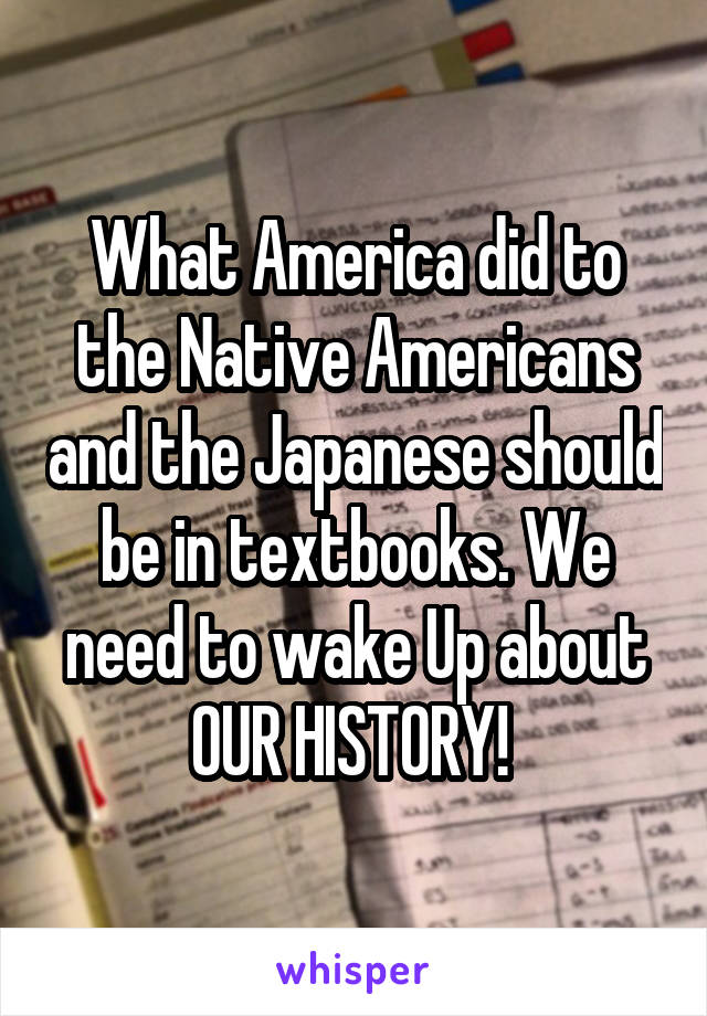 What America did to the Native Americans and the Japanese should be in textbooks. We need to wake Up about OUR HISTORY! 