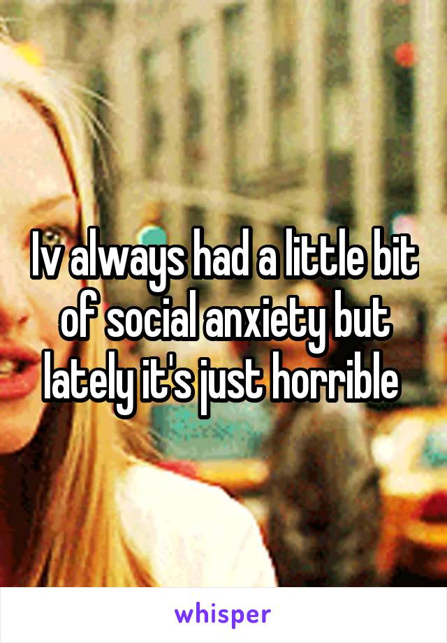Iv always had a little bit of social anxiety but lately it's just horrible 