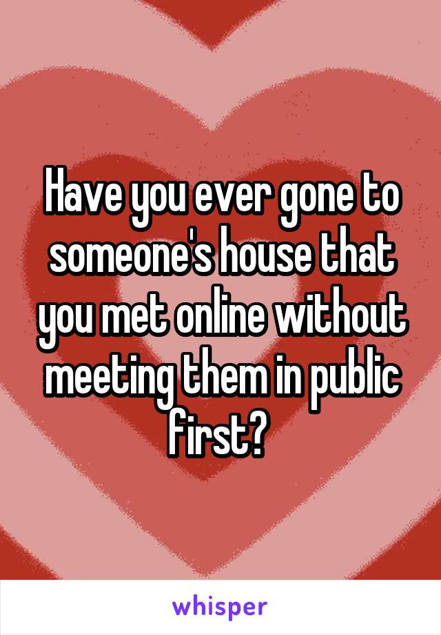 Have you ever gone to someone's house that you met online without meeting them in public first? 