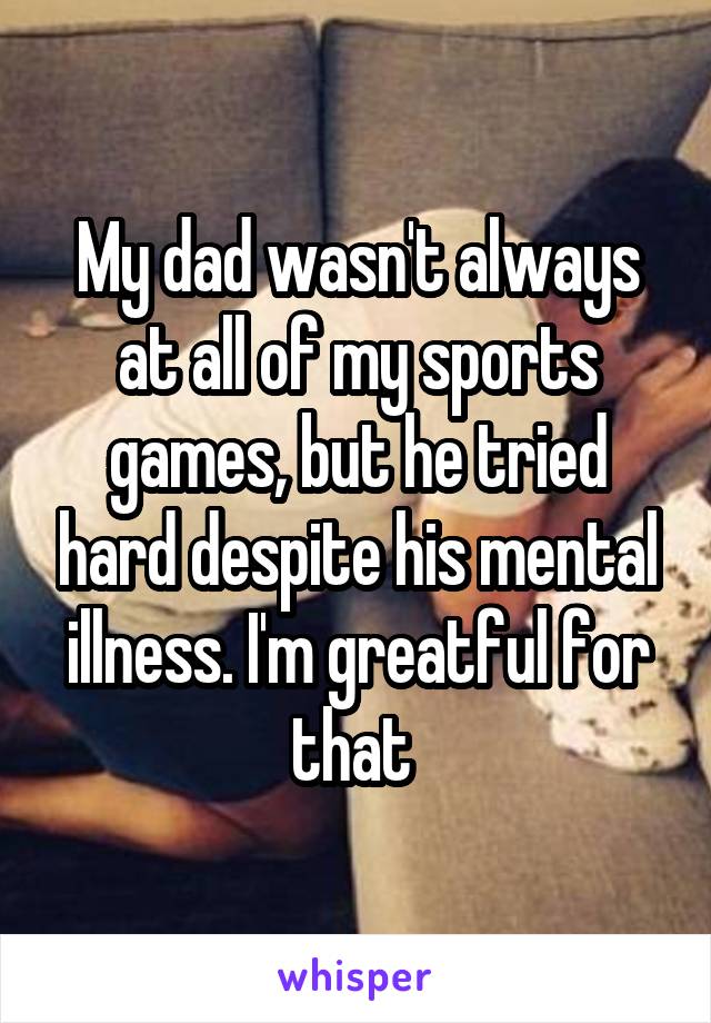 My dad wasn't always at all of my sports games, but he tried hard despite his mental illness. I'm greatful for that 