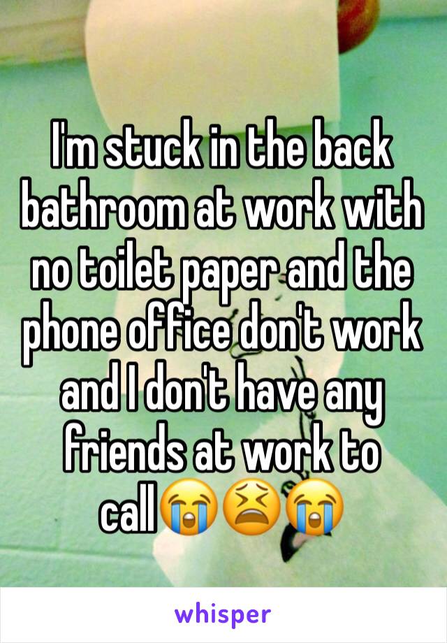 I'm stuck in the back bathroom at work with no toilet paper and the phone office don't work and I don't have any friends at work to call😭😫😭 