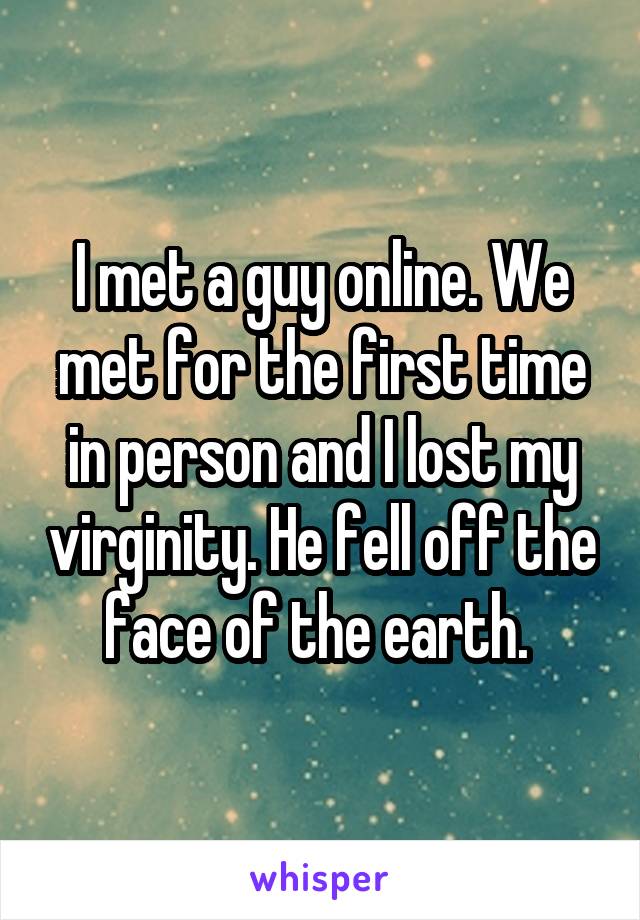 I met a guy online. We met for the first time in person and I lost my virginity. He fell off the face of the earth. 