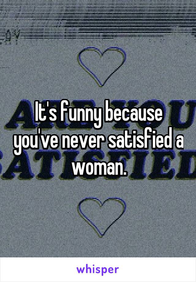 It's funny because you've never satisfied a woman.