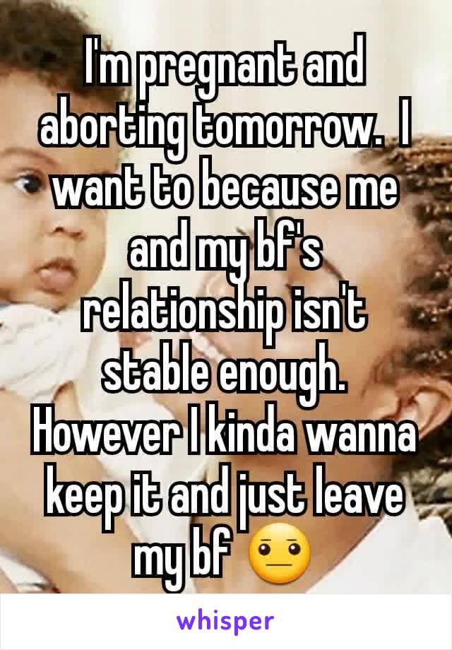 I'm pregnant and aborting tomorrow.  I want to because me and my bf's relationship isn't stable enough. However I kinda wanna keep it and just leave my bf 😐