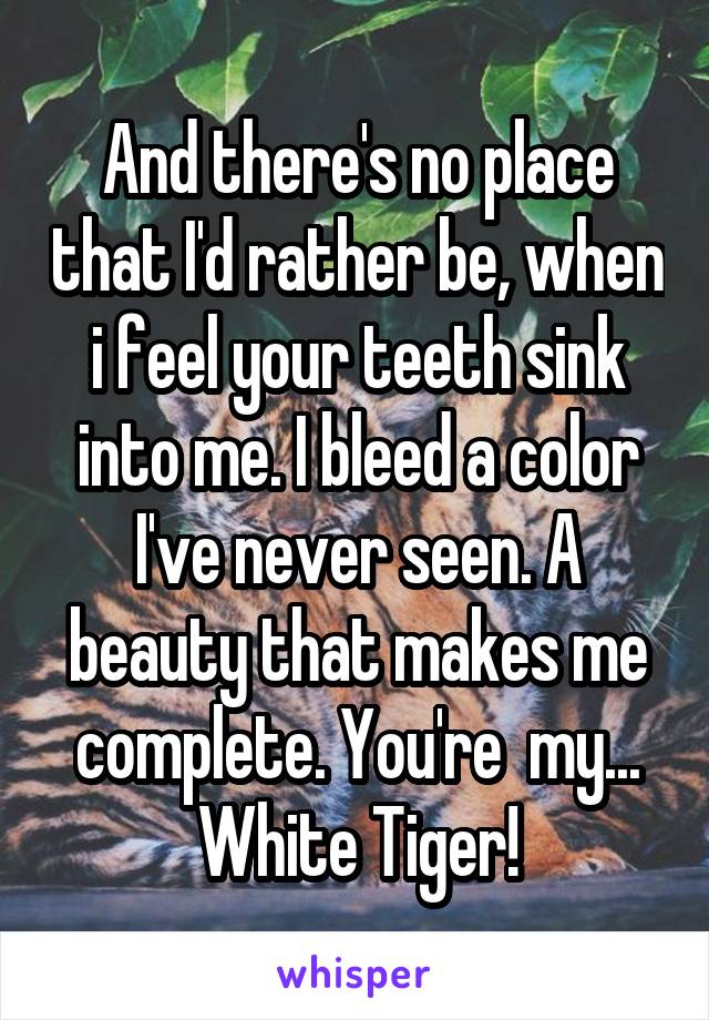 And there's no place that I'd rather be, when i feel your teeth sink into me. I bleed a color I've never seen. A beauty that makes me complete. You're  my... White Tiger!