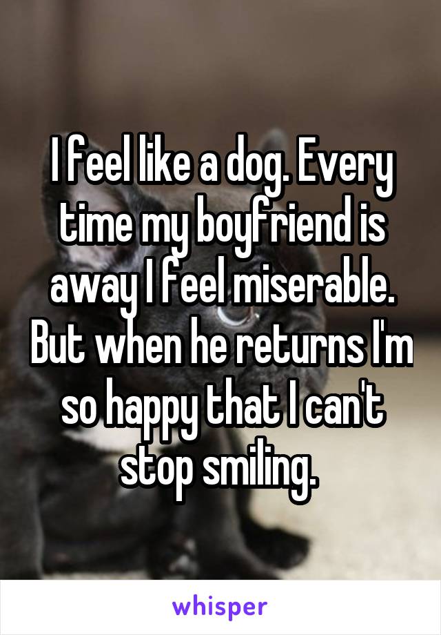 I feel like a dog. Every time my boyfriend is away I feel miserable. But when he returns I'm so happy that I can't stop smiling. 