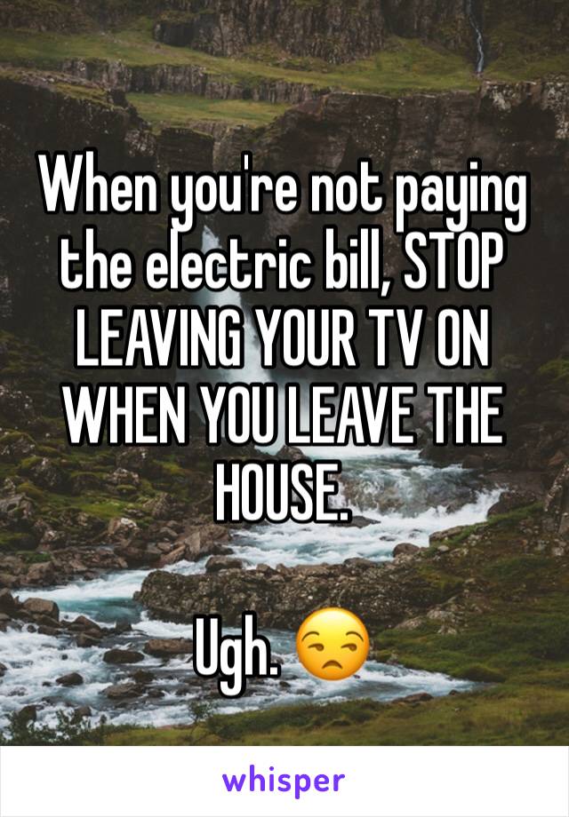 When you're not paying the electric bill, STOP LEAVING YOUR TV ON WHEN YOU LEAVE THE HOUSE. 

Ugh. 😒