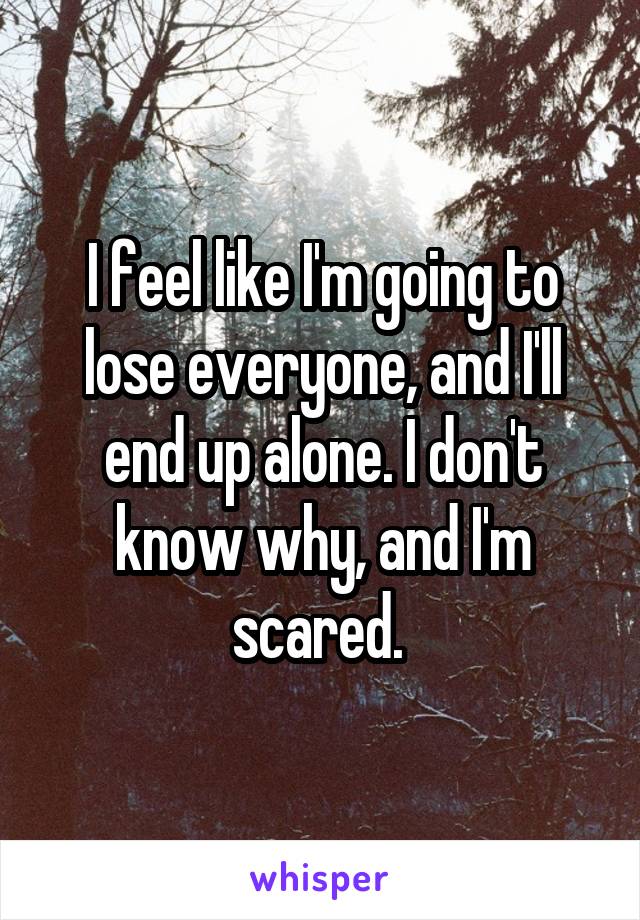 I feel like I'm going to lose everyone, and I'll end up alone. I don't know why, and I'm scared. 
