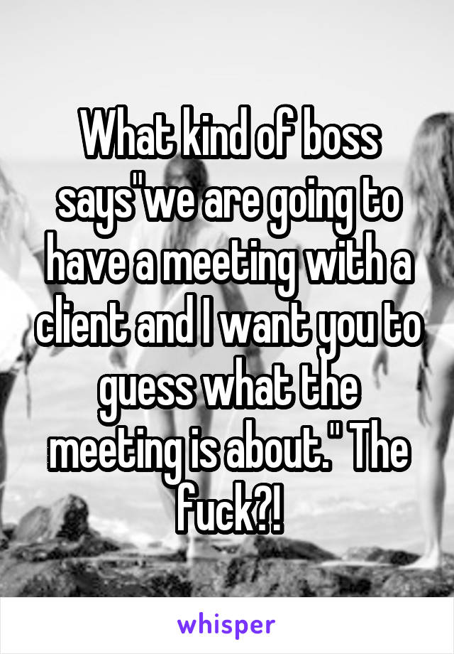 What kind of boss says"we are going to have a meeting with a client and I want you to guess what the meeting is about." The fuck?!
