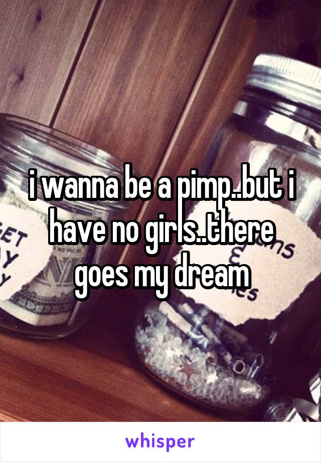 i wanna be a pimp..but i have no girls..there goes my dream