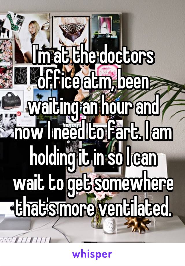 I'm at the doctors office atm, been waiting an hour and now I need to fart. I am holding it in so I can wait to get somewhere that's more ventilated.