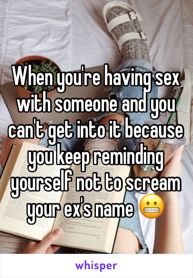 When you're having sex with someone and you can't get into it because you keep reminding yourself not to scream your ex's name 😬