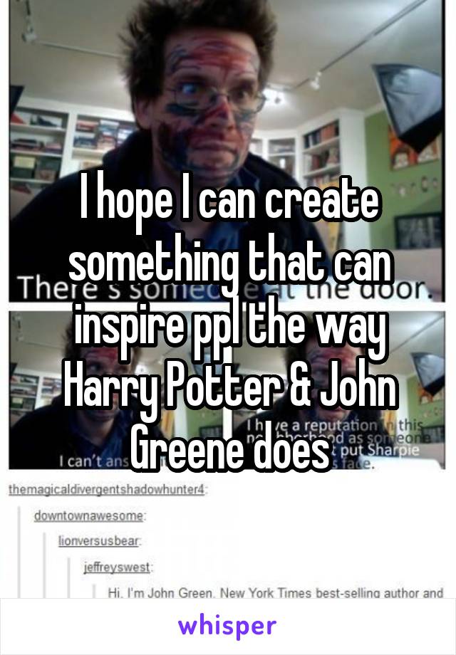 I hope I can create something that can inspire ppl the way Harry Potter & John Greene does